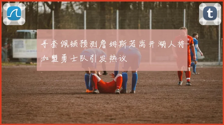 手套佩顿预测詹姆斯若离开湖人将加盟勇士队引发热议