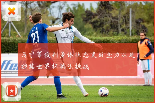 马宁等裁判身体状态良好全力以赴迎接世界杯执法挑战