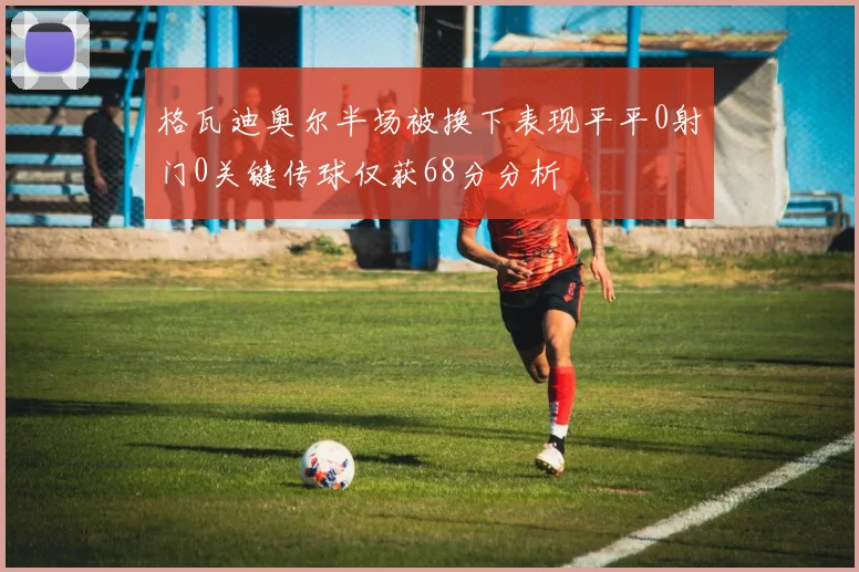 格瓦迪奥尔半场被换下表现平平0射门0关键传球仅获68分分析