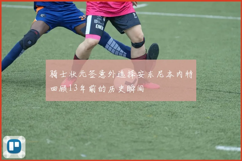 骑士状元签意外选择安东尼本内特回顾13年前的历史瞬间