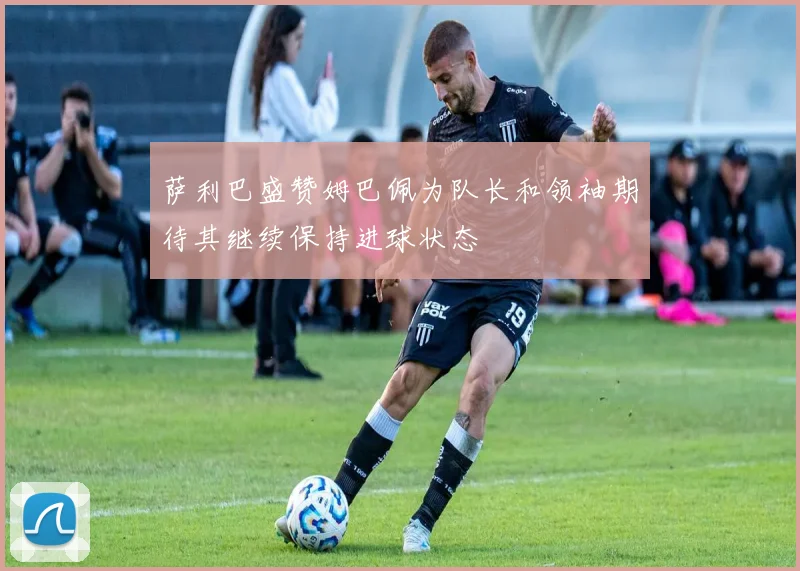 萨利巴盛赞姆巴佩为队长和领袖期待其继续保持进球状态