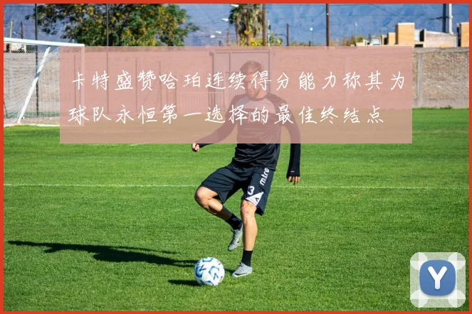 卡特盛赞哈珀连续得分能力称其为球队永恒第一选择的最佳终结点
