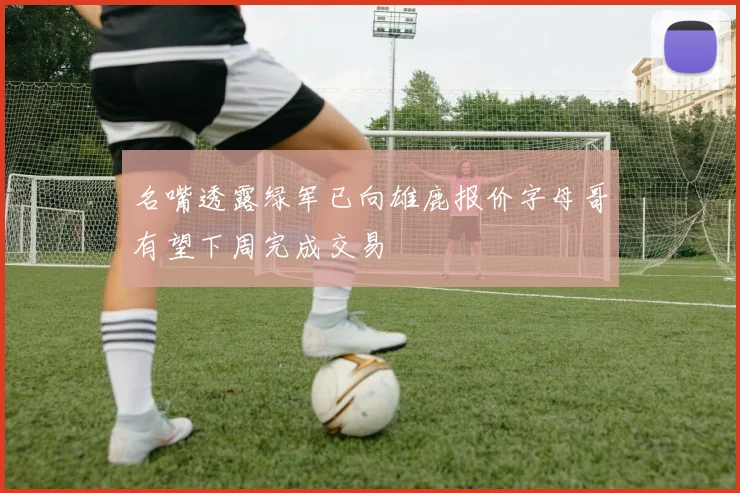 名嘴透露绿军已向雄鹿报价字母哥有望下周完成交易