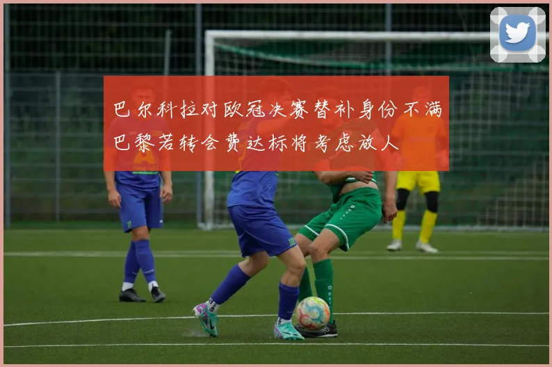 巴尔科拉对欧冠决赛替补身份不满巴黎若转会费达标将考虑放人