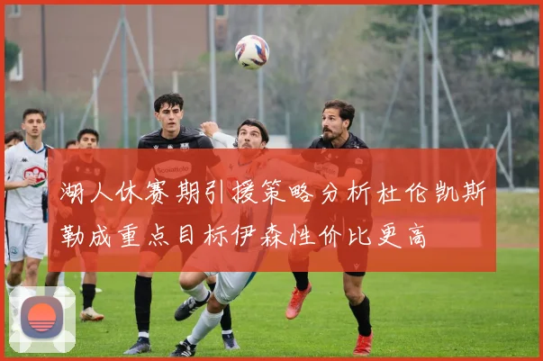 湖人休赛期引援策略分析杜伦凯斯勒成重点目标伊森性价比更高