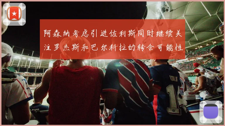 阿森纳考虑引进佐利斯同时继续关注罗杰斯和巴尔科拉的转会可能性